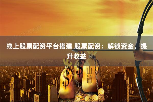 线上股票配资平台搭建 股票配资：解锁资金，提升收益