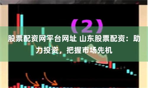 股票配资网平台网址 山东股票配资：助力投资，把握市场先机