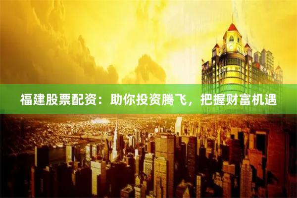 福建股票配资：助你投资腾飞，把握财富机遇