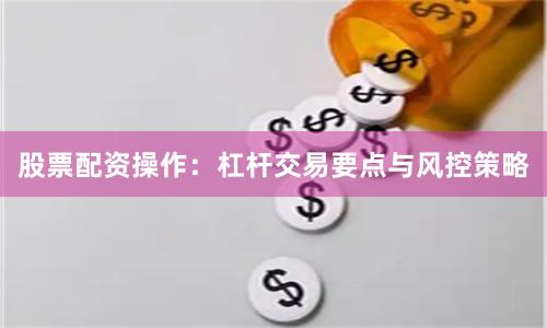 股票配资操作：杠杆交易要点与风控策略